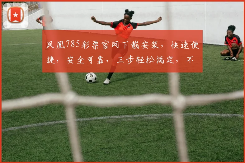 凤凰785彩票官网下载安装，快速便捷，安全可靠，三步轻松搞定，不容错过